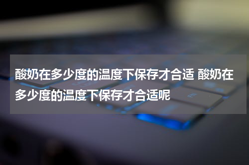 酸奶在多少度的温度下保存才合适 酸奶在多少度的温度下保存才合适呢