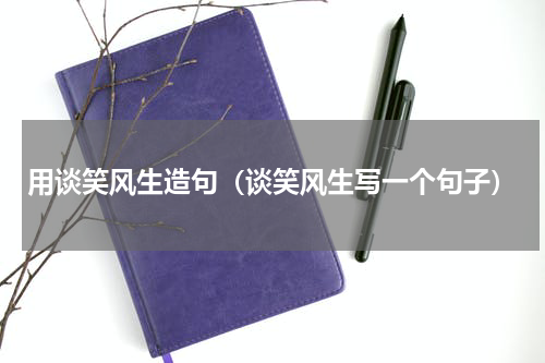用谈笑风生造句（谈笑风生写一个句子）