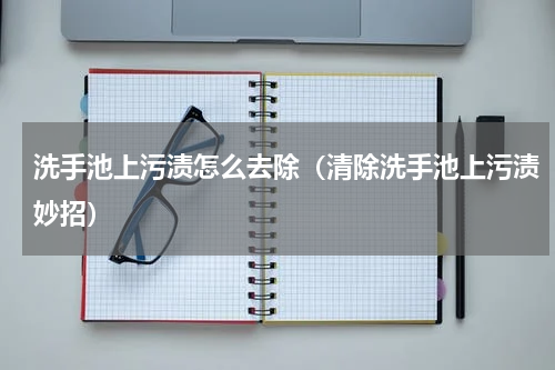 洗手池上污渍怎么去除（清除洗手池上污渍妙招）