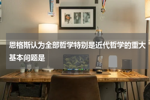 恩格斯认为全部哲学特别是近代哲学的重大基本问题是