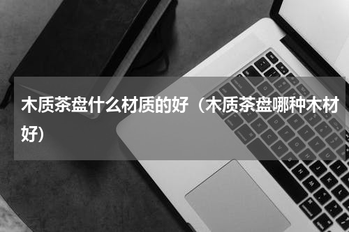 木质茶盘什么材质的好（木质茶盘哪种木材好）