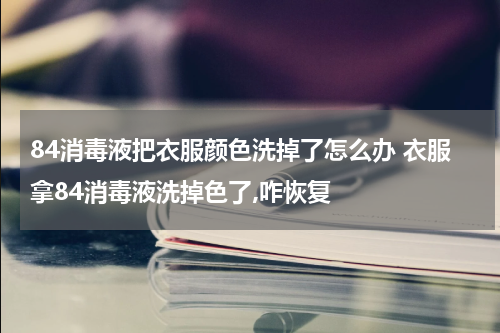 84消毒液把衣服颜色洗掉了怎么办 衣服拿84消毒液洗掉色了,咋恢复