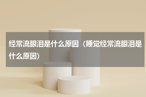 经常流眼泪是什么原因（睡觉经常流眼泪是什么原因）