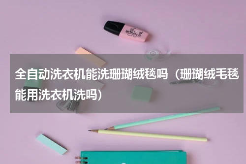全自动洗衣机能洗珊瑚绒毯吗（珊瑚绒毛毯能用洗衣机洗吗）