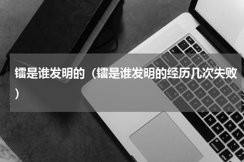 镭是谁发明的（镭是谁发明的经历几次失败）