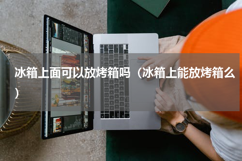 冰箱上面可以放烤箱吗（冰箱上能放烤箱么）