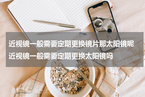 近视镜一般需要定期更换镜片那太阳镜呢 近视镜一般需要定期更换太阳镜吗