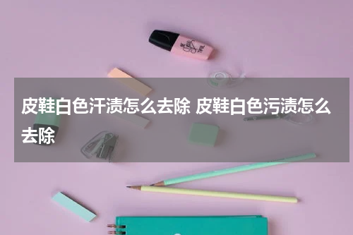 皮鞋白色汗渍怎么去除 皮鞋白色污渍怎么去除