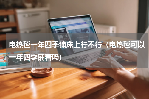 电热毯一年四季铺床上行不行（电热毯可以一年四季铺着吗）