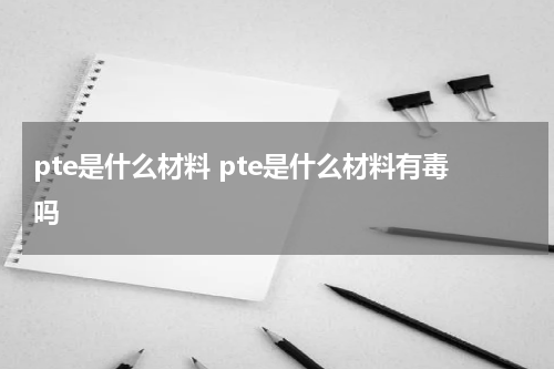 pte是什么材料 pte是什么材料有毒吗