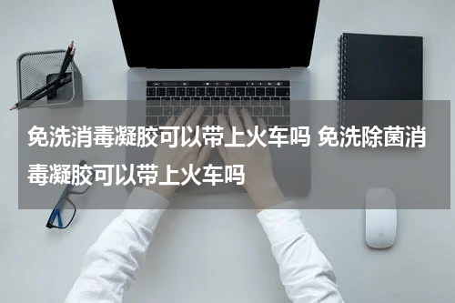 免洗消毒凝胶可以带上火车吗 免洗除菌消毒凝胶可以带上火车吗