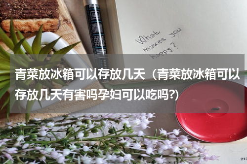 青菜放冰箱可以存放几天（青菜放冰箱可以存放几天有害吗孕妇可以吃吗?）