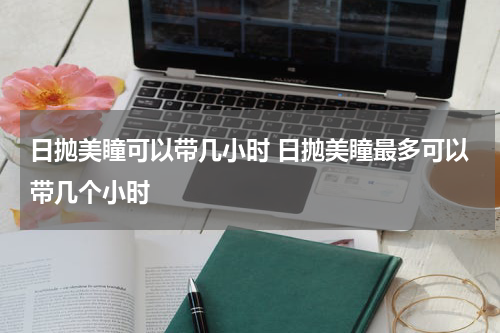 日抛美瞳可以带几小时 日抛美瞳最多可以带几个小时