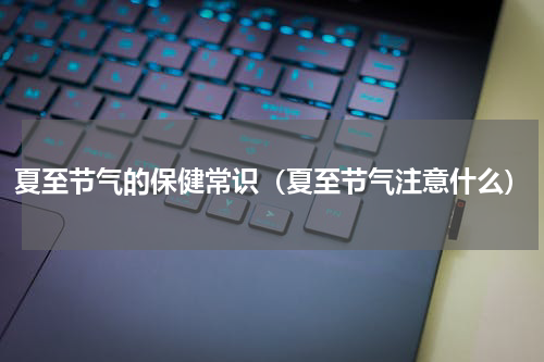 夏至节气的保健常识（夏至节气注意什么）