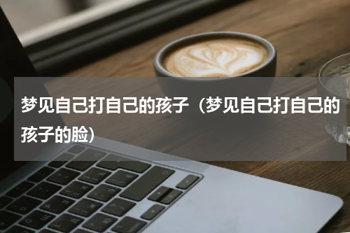 梦见自己打自己的孩子（梦见自己打自己的孩子的脸）