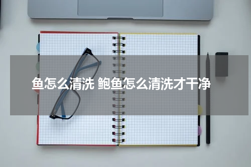 鱼怎么清洗 鲍鱼怎么清洗才干净
