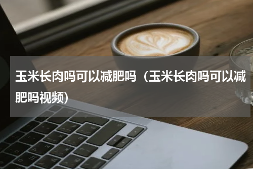 玉米长肉吗可以减肥吗（玉米长肉吗可以减肥吗视频）
