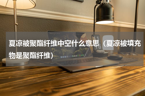 夏凉被聚酯纤维中空什么意思（夏凉被填充物是聚酯纤维）