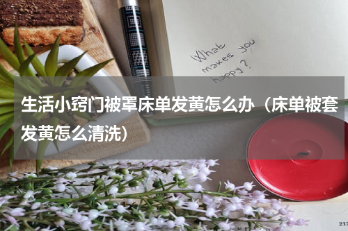 生活小窍门被罩床单发黄怎么办（床单被套发黄怎么清洗）