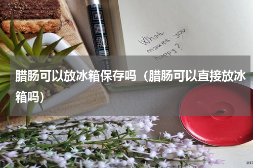 腊肠可以放冰箱保存吗（腊肠可以直接放冰箱吗）