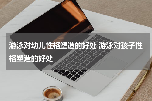 游泳对幼儿性格塑造的好处 游泳对孩子性格塑造的好处