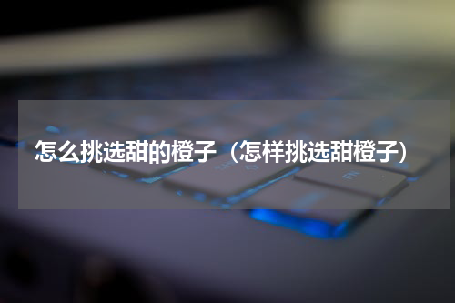 怎么挑选甜的橙子（怎样挑选甜橙子）