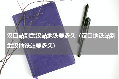 汉口站到武汉站地铁要多久（汉口地铁站到武汉地铁站要多久）