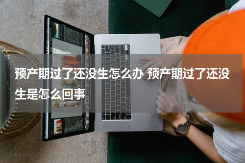 预产期过了还没生怎么办 预产期过了还没生是怎么回事