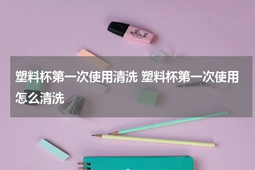 塑料杯第一次使用清洗 塑料杯第一次使用怎么清洗