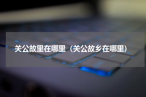 关公故里在哪里（关公故乡在哪里）