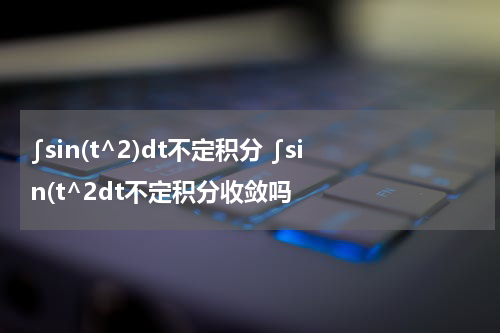 ∫sin(t^2)dt不定积分 ∫sin(t^2dt不定积分收敛吗