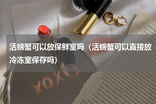 活螃蟹可以放保鲜室吗（活螃蟹可以直接放冷冻室保存吗）