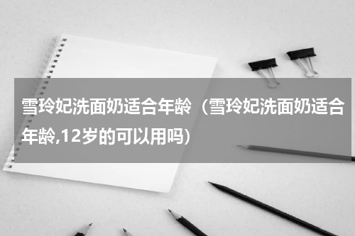 雪玲妃洗面奶适合年龄（雪玲妃洗面奶适合年龄,12岁的可以用吗）