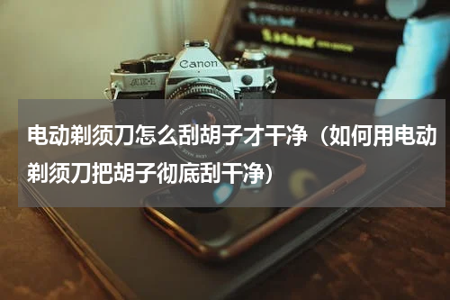 电动剃须刀怎么刮胡子才干净（如何用电动剃须刀把胡子彻底刮干净）