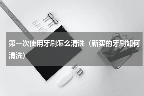 第一次使用牙刷怎么清洗（新买的牙刷如何清洗）