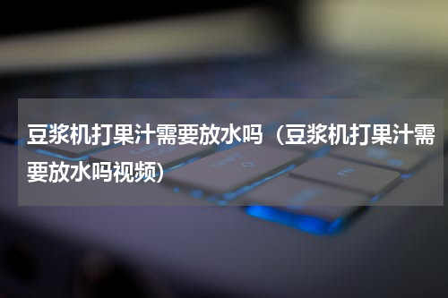 豆浆机打果汁需要放水吗（豆浆机打果汁需要放水吗视频）