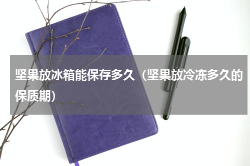 坚果放冰箱能保存多久（坚果放冷冻多久的保质期）