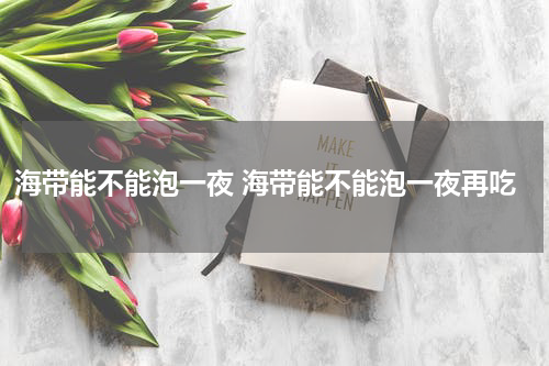 海带能不能泡一夜 海带能不能泡一夜再吃