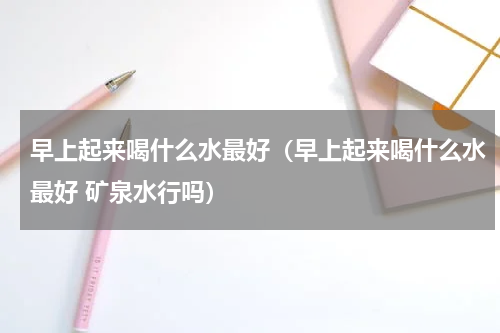 早上起来喝什么水最好（早上起来喝什么水最好 矿泉水行吗）