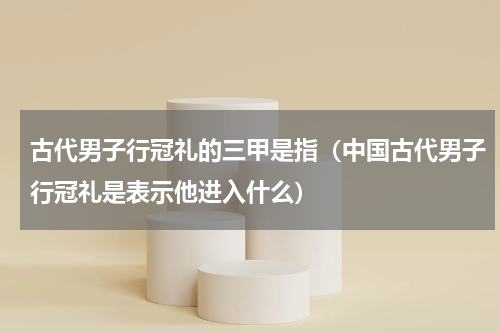 古代男子行冠礼的三甲是指（中国古代男子行冠礼是表示他进入什么）