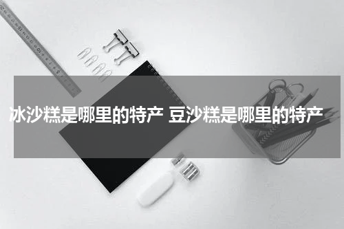 冰沙糕是哪里的特产 豆沙糕是哪里的特产