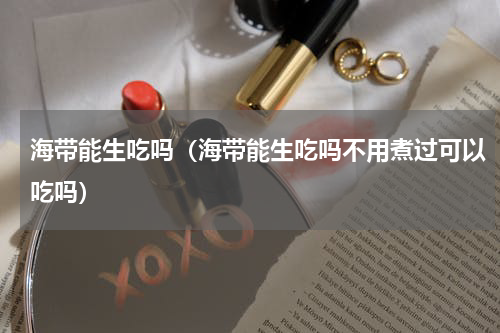 海带能生吃吗（海带能生吃吗不用煮过可以吃吗）