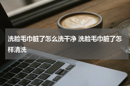 洗脸毛巾脏了怎么洗干净 洗脸毛巾脏了怎样清洗