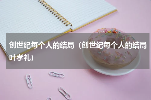 创世纪每个人的结局（创世纪每个人的结局叶孝礼）