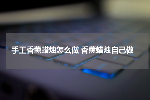 手工香薰蜡烛怎么做 香薰蜡烛自己做