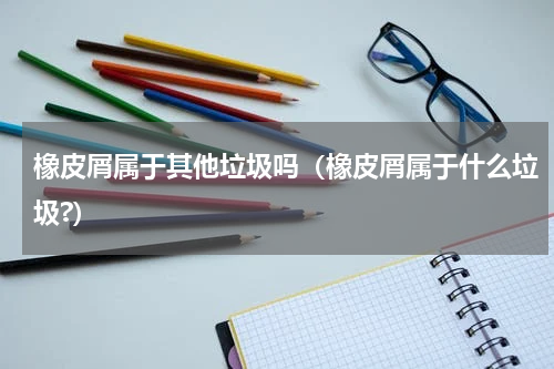 橡皮屑属于其他垃圾吗（橡皮屑属于什么垃圾?）