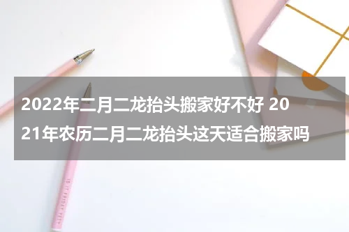 2022年二月二龙抬头搬家好不好 2021年农历二月二龙抬头这天适合搬家吗