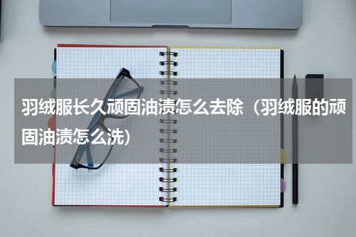 羽绒服长久顽固油渍怎么去除（羽绒服的顽固油渍怎么洗）