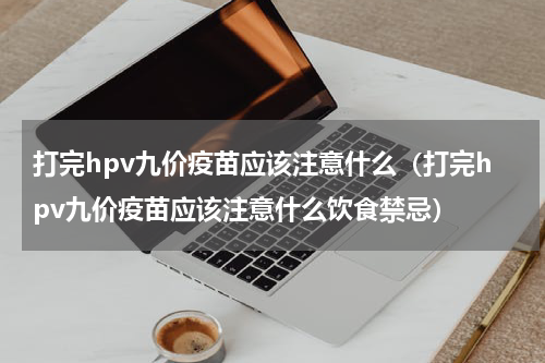 打完hpv九价疫苗应该注意什么（打完hpv九价疫苗应该注意什么饮食禁忌）