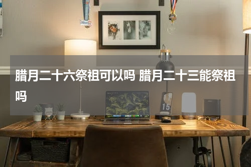 腊月二十六祭祖可以吗 腊月二十三能祭祖吗